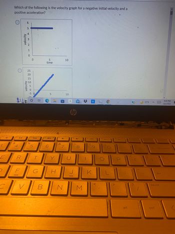 1
3
E
C
Which of the following is the velocity graph for a negative initial velocity and a
positive acceleration?
(14121
$
O
4
R
F
velocity
6
V
5
432 HO
velocity
1
0
25
SOSOSOS
20
15
10
0
(to 24mm
%
5
T
G
B
5
time
^
(140
5
6
Y
H
&
4-
7
10
N
10
U
2008
hp
7
*
99+)
CAS
8
M
T
$
LAA
9
K
10
ho
411
1)
P
alt
[
77°F
E
4 backspace
J
pause
▸
8:43 PM
9/2/2022
E