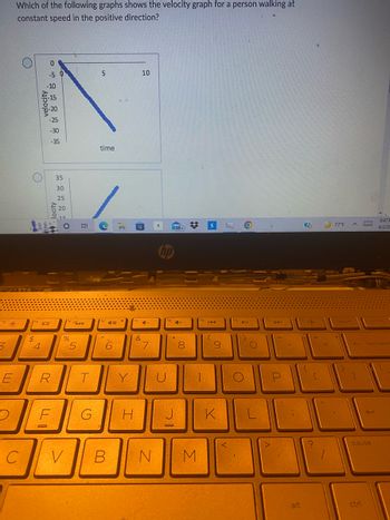 s *
3
LII
E
Which of the following graphs shows the velocity graph for a person walking at
constant speed in the positive direction?
C
velocity
៥ ៩៥ ៣០
O
$
-10
4
-30
-35
(14101
locity
R
35
30
25
20
15
F
O
15
%
V
5
E
T
G
5
time
A
40
6
LY
B
10
(
41-
&
7
ONE
hp
U
2020
99+
DI
4+
8
$
N M
KAA
10
K
9
MA
<
ho
▶11
1)
O
A4
1
P
alt
?
+
[
77°F
insert
^
←
]
ctri
prt sc
8:47 P
9/2/20
backspac
J
pause