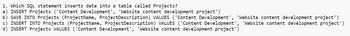 1. Which SQL statement inserts data into a table called Projects?
a) INSERT Projects ('Content Development', 'Website content development project')
b) SAVE INTO Projects (ProjectName, Project Description) VALUES ('Content Development', 'Website content development project')
c) INSERT INTO Projects (ProjectName, Project Description) VALUES ('Content Development', 'Website content development project')
d) INSERT Projects VALUES ('Content Development', 'Website content development project')