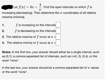 4
Let f(x) = 6x + ―. Find the open intervals on which fis
X
increasing (decreasing). Then determine the x-coordinates of all relative
maxima (minima).
1.
f is increasing on the intervals
2.
f is decreasing on the intervals
3. The relative maxima of f occur at x =
4. The relative minima of f occur at x =
Notes: In the first two, your answer should either be a single interval, such
as (0,1), a comma separated list of intervals, such as (-inf, 2), (3,4), or the
word "none".
In the last two, your answer should be a comma separated list of a values
or the word "none".