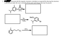 2.
Please provide the reagents, reactants, or products as requested by drawing the structures
in the box provided. Be sure to include all lone pairs and charges that may be present.
CI.
AICI3
MeO
Br2
FeBr3
Br
AICI3
