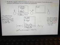 **Title:** Reagent Transformations in Organic Chemistry

**Description:** This guide details the reagents needed to accomplish specific organic transformations. Follow the steps and explanations precisely to ensure proper chemical reactions.

---

**Transformation 1**

**Reaction Scheme:**
1. Reagent: \( \text{CH}_3\text{CH}_2\text{MgBr} \)
2. Followed by: \( \text{H}_3\text{O}^+ \)

**Diagram Explanation:**
- The initial molecule is a ketone.
- Upon treatment with the Grignard reagent \( \text{CH}_3\text{CH}_2\text{MgBr} \) and subsequent protonation with \( \text{H}_3\text{O}^+ \), the ketone is converted into a secondary alcohol.
  
**Additional Step:**
3. Reagent: \( \text{HBr} \) or \( \text{TsCl} \)
   - This step involves the addition of a bromine or tosylation to the molecule.

**Notes:**
- Strong bases are more likely to deprotonate (remove the hydrogen) then kick off the bromine group, resulting in the formation of a different intermediate.

---

**Transformation 2**

**Reaction Scheme:**

1. Reagent: \( \text{KOh} \)

**Diagram Explanation:**
- The reaction starts with a bromoalkane.
- The addition of \( \text{KOh} \) introduces a base that can deprotonate and kick off the bromine atom, leading to the formation of an alkene.

**Notes (in orange):**
- Strong base: removes hydrogen, then kicks off bromine.

---

**Transformation 3**

**Reaction Scheme:**

1. Reagent: \( \text{H}_2 \) / \( \text{Pd} \)
2. Followed by: \( \text{H}_3\text{O}^+ \)
3. Reagent: \( \text{TsCl}, \text{py} \)
4. Reagent: \( \text{tBuok} \)

**Diagram Explanation:**
- This sequence involves an alkyne as the starting material.
- The first step uses hydrogen gas with palladium as a catalyst to reduce the alkyne to an alkene.
- Protonation with \( \text{H