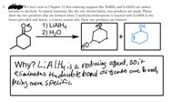 3.
ketones to alcohols. In typical reactions, like the one shown below, two products are made. Please
draw the two products that are formed when 3-methylcyclohexanone is reacted with LIAIH4 in the
boxes provided and below, a concise reason why these two products are formed.
We have seen in Chapter 12 that reducing reagents like NaBH4 and LİAIH4 can reduce
1) LIAIH4
2) H2O
+
Why? L;AL Hy is a reducing agent, 80it
eliminates thedouble bond oV Ys ento ove boude
peing more SPecifice
