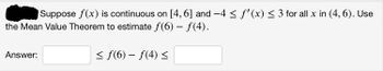 Suppose \( f(x) \) is continuous on \([4, 6]\) and \(-4 \leq f'(x) \leq 3\) for all \( x \) in \( (4, 6) \). Use the Mean Value Theorem to estimate \( f(6) - f(4) \).

\[ \text{Answer: } \_\_\_ \leq f(6) - f(4) \leq \_\_\_ \]