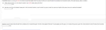 A basketball player is running at 4.60 m/s directly toward the basket when he jumps into the air to dunk the ball. He maintains his horizontal velocity. (For each answer, enter a number.)
(a) What vertical velocity (in m/s) does he need to rise 0.650 meters above the floor?
m/s
(b) How far (in m) from the basket (measured in the horizontal direction) must he start his jump to reach his maximum height at the same time as he reaches the basket?
m
Suppose soccer player kicks the ball from a distance 30 m toward the goal. Find the initial speed of the ball if it just passes over the goal, 2.4 m above the ground, given the initial direction to be 40° above the horizontal.
m/s