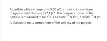 A particle with a charge of - 5.00 nC is moving in a uniform
magnetic field of B=-(1.27 T)k^. The magnetic force on the
particle is measured to be F=-( 4.00×10- N )^+(7.60×10-7 N )j^.
A. Calculate the x component of the velocity of the particle.