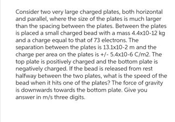 Consider two very large charged plates, both horizontal
and parallel, where the size of the plates is much larger
than the spacing between the plates. Between the plates
is placed a small charged bead with a mass 4.4x10-12 kg
and a charge equal to that of 73 electrons. The
separation between the plates is 13.1x10-2 m and the
charge per area on the plates is +/- 5.4x10-6 C/m2. The
top plate is positively charged and the bottom plate is
negatively charged. If the bead is released from rest
halfway between the two plates, what is the speed of the
bead when it hits one of the plates? The force of gravity
is downwards towards the bottom plate. Give you
answer in m/s three digits.