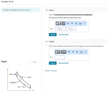 Problem 21.20
Consider the refrigerator shown in (Figure 1).
Figure
105 J
Adiabats
< 1 of 1
W, = -119 J
W, = 78 J
V
▼
▼
Part A
What is the heat extracted from the cold reservoir for the refrigerator?
Express your answer with the appropriate units.
Qc =
Submit
Part B
K=
Submit
HA
Value
What is the coefficient of performance for the refrigerator shown in the following figure?
Provide Feedback
Units
Request Answer
IVE ΑΣΦ
?
Request Answer
?