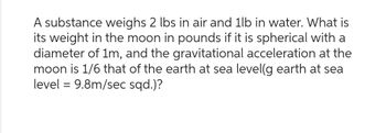 A substance weighs 2 lbs in air and 1lb in water. What is
its weight in the moon in pounds if it is spherical with a
diameter of 1m, and the gravitational acceleration at the
moon is 1/6 that of the earth at sea level(g earth at sea
level = 9.8m/sec sqd.)?