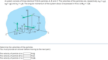 A system consists of three identical 11.32-lb particles A, B, and C. The velocities of the particles are, respectively, VA = VAJ,
VB=vgi, and vc vck. The angular momentum of the system about O expressed in ft-lb-s is Ho= -1.2k.
A
2 ft
2 ft
B
The velocity of particle A is
The velocity of particle B is
The velocity of particle Cis (
OF
1 ft
VB
3 ft
4 ft
Determine the velocities of the particles.
You must provide an answer before moving to the next part.)
| ft/s)j.
ft/s)i.
ft/s)k.
x