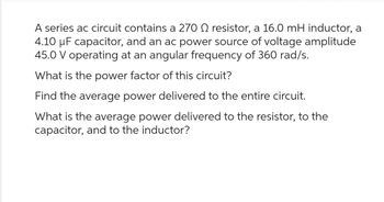 A series ac circuit contains a 270 2 resistor, a 16.0 mH inductor, a
4.10 µF capacitor, and an ac power source of voltage amplitude
45.0 V operating at an angular frequency of 360 rad/s.
What is the power factor of this circuit?
Find the average power delivered to the entire circuit.
What is the average power delivered to the resistor, to the
capacitor, and to the inductor?