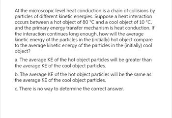 At the microscopic level heat conduction is a chain of collisions by
particles of different kinetic energies. Suppose a heat interaction
occurs between a hot object of 80 °C and a cool object of 10 °C,
and the primary energy transfer mechanism is heat conduction. If
the interaction continues long enough, how will the average
kinetic energy of the particles in the (initially) hot object compare
to the average kinetic energy of the particles in the (initially) cool
object?
a. The average KE of the hot object particles will be greater than
the average KE of the cool object particles.
b. The average KE of the hot object particles will be the same as
the average KE of the cool object particles.
c. There is no way to determine the correct answer.