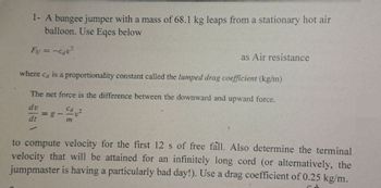 1- A bungee jumper with a mass of 68.1 kg leaps from a stationary hot air
balloon. Use Eqes below
Fu = -cau²
where ca is a proportionality constant called the lumped drag coefficient (kg/m)
The net force is the difference between the downward and upward force.
dv
dt
✓
-
Cd
as Air resistance
m
to compute velocity for the first 12 s of free fall. Also determine the terminal
velocity that will be attained for an infinitely long cord (or alternatively, the
jumpmaster is having a particularly bad day!). Use a drag coefficient of 0.25 kg/m.