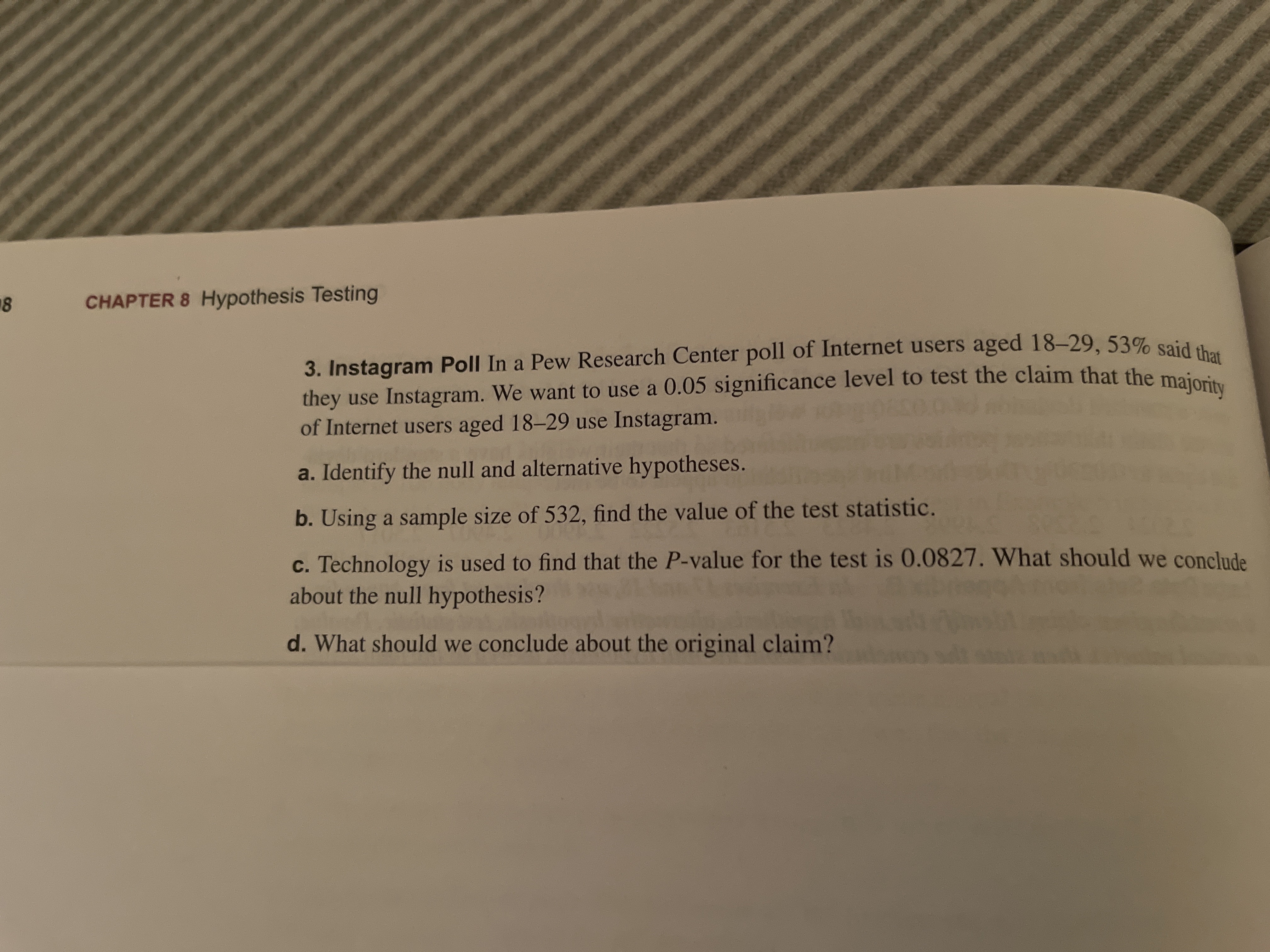 ## Chapter 8: Hypothesis Testing

### Instagram Poll

In a Pew Research Center poll of Internet users aged 18–29, 53% said that they use Instagram. We want to use a 0.05 significance level to test the claim that the majority of Internet users aged 18–29 use Instagram.

a. **Identify the null and alternative hypotheses.**

b. **Using a sample size of 532, find the value of the test statistic.**

c. **Technology is used to find that the P-value for the test is 0.0827. What should we conclude about the null hypothesis?**

d. **What should we conclude about the original claim?**