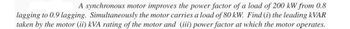 A synchronous motor improves the power factor of a load of 200 kW from 0.8
lagging to 0.9 lagging. Simultaneously the motor carries a load of 80 kW. Find (i) the leading kVAR
taken by the motor (ii) kVA rating of the motor and (iii) power factor at which the motor operates.