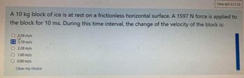 A 10 kg block of ice is at rest on a frictionless horizontal surface. A 1597 N force is applied to
the block for 10 ms. During this time interval, the change of the velocity of the block is:
1.06 m/s
Q3.19 m/s
2.28 m/s
O 1.60 m/s
O 0.80 m/s
Time left 0:21:26
Clear my choice
