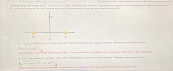 Two equal charges are situated on the x axis at 40.0 cm on either side of the origin as shown in the figure below. Location A is on the perpendicular bisector at a distance of
21.0 cm from the origin on the y axis. (Assume that the +x axis is directed to the right and they axis is directed up.)
91
*A
92
(a) If q,- -3.50 C and q,- -3.50 C what is the net electric field due to both charges at location A? Express your answer in vector form.
1.64-10%)
x
Did you consider the symmetry of the situation? What is the net contribution to the field from the x components of the field from each charge? N/C
(b) If a, 3a, (where q,- -3.50 pC), what is the net electric field at location A due to both charges? Express your answer in vector form
-4.68-10%-4.1-10%
x
If the two charges are unequal, what is the net contribution to the field from each charge in the two perpendicular directions? N/C