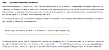 Step 3 - Calculate your Required Rate of Return
The return on short-term U.S. Treasury bills (T-bills) has historically exceeded the rate of inflation by a slight degree. For example, when T-bills pay
2% interest, the inflation rate might be around 1.7%. In this case, T-bills provide almost no gain for the investor, because inflation and income taxes
reduce the return to about zero. Therefore, investors often use the yield on Treasury bills as a base number that provides a zero real rate of return,
that is a zero return on an investment after inflation and income taxes.
To calculate your required rate of return on an investment, multiply the investment's beta value by the estimated market risk and then add the risk-
free T-bill rate as shown in the following equation:
Estimate of the Required Rate of Return on an Investment = T-bill Rate + (Beta x Market Risk)
For example, suppose that the stock for Three-Bean Chili Company has a beta value of 1.6. If you assume a market risk of 8% and the current T-bill
rate is 2.0%, the total rate of return you will require on this investment is
%. (Hint: Round your answer to one decimal place.) In other
words, you would need a promise of a higher rate of return than this percentage in order to justify putting your money at risk in this investment.