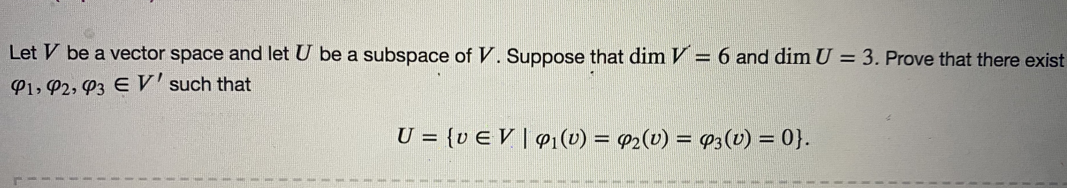 Let V be a vector space and let U be a subspace of V. Suppose that dim V = 6 and dim U = 3. Prove that there exist
P1, P2, P3 E V' such that
U = {v E V |q1(v) = P2(v) = 93(v) = 0}.
%3D
%D
%3D
