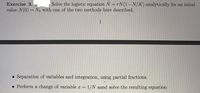 Exercise 3.
Solve the logistic equation N = rN(1-N/K) analytically for an inital
value N(0) = No with one of the two methods here described.
1
• Separation of variables and integration, using partial fractions.
• Perform a change of variable a = 1/N aand solve the resulting equation
