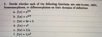 1. Decide whether each of the following functions are one-to-one, onto,
homeomorphisms, or diffeomorphisms on their domains of definition.
a. f(z) = z/3
b. f(z) = 2/3
c. /(x) 3z +5
d. f() e
e. f(2) = 1/z
f. f(2) 1/22

