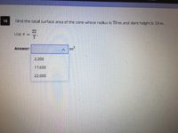 10
Find the total surface area of the cone whose radius is 70 m and slant height is 10 m.
22
Use T =
7
Answer:
m'
2,200
17,600
22,000
