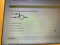 O D. Presence of sp3 C-H in structure II
Question 4
What is the relationship between the indicated protons?
H
O A. Homotropic equivalent
O B. Enantiotopic equivalent
O C. Diastereotopic nonequivalent
O D. Not related, so nonequivalent
Question 5
Identify the number of signals expected in the 1H-NMR spectrum of the following structure:
