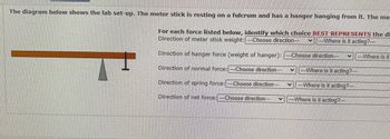 The diagram illustrates a lab setup with a meter stick balanced on a fulcrum, and a hanger attached to one end. 

### Instructions

For each force listed below, identify which choice **BEST REPRESENTS** the direction and location of the force.

1. **Direction of meter stick weight:**
   - Choose direction: [Dropdown]
   - Where is it acting? [Dropdown]

2. **Direction of hanger force (weight of hanger):**
   - Choose direction: [Dropdown]
   - Where is it acting? [Dropdown]

3. **Direction of normal force:**
   - Choose direction: [Dropdown]
   - Where is it acting? [Dropdown]

4. **Direction of spring force:**
   - Choose direction: [Dropdown]
   - Where is it acting? [Dropdown]

5. **Direction of net force:**
   - Choose direction: [Dropdown]
   - Where is it acting? [Dropdown]

### Diagram Details

- The meter stick is shown in a horizontal position.
- A fulcrum is placed beneath the stick towards the left side, providing pivotal support.
- The hanger, depicted as a vertical element, is attached to the right side of the stick, hanging downward.