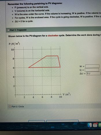 Remember the following pertaining to PV diagrams:
o P (pressure) is on the vertical axis.
o V (volume) is on the horizontal axis.
o
W is the area under the curve. If the volume is increasing, W is positive. if the volume is
o For cycles, W is the enclosed area. If the cycle is going clockwise, W is positive. If the c
o AU=0 for a cycle.
E Part 1: Trapezoid
Shown below is the PV-diagram for a clockwise cycle. Determine the work done during t
P(N/m²)
10
8
6
4
2
2
Part 2: Circle
4
6
00
8
10
V (m³)
W =
Q=
AU = 0 J
22