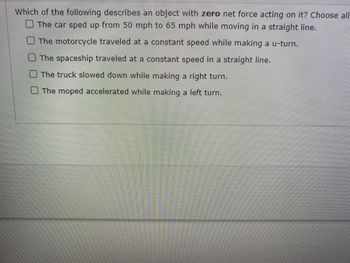 Which of the following describes an object with zero net force acting on it? Choose all
The car sped up from 50 mph to 65 mph while moving in a straight line.
The motorcycle traveled at a constant speed while making a u-turn.
The spaceship traveled at a constant speed in a straight line.
The truck slowed down while making a right turn.
The moped accelerated while making a left turn.