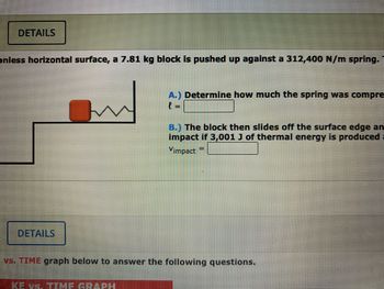 ### Problem Description

On a frictionless horizontal surface, a 7.81 kg block is pushed up against a 312,400 N/m spring. 

**A.)** Determine how much the spring was compressed.  
\[ l = \_\_\_\_ \]

**B.)** The block then slides off the surface edge and impacts the floor. Calculate the speed of impact if 3,001 J of thermal energy is produced after the collision.  
\[ V_{\text{impact}} = \_\_\_\_ \]

### Diagram Explanation

The diagram depicts a block on a horizontal platform. The block is compressed against a spring at the edge of the platform. The spring is represented by a zigzag line. The block appears to have the potential to slide off the platform upon being released from the spring. 

### Additional Notes

- The system is on a frictionless surface, which is critical for simplifying calculations related to energy conservation.
- Consider using energy conservation principles, such as potential and kinetic energy, to solve the problem.
- Ensure to account for the transformation of energy into thermal energy as specified in Part B. 

This setup is useful for demonstrating principles of energy conservation and dynamics in a controlled, frictionless environment.