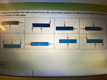 DETAILS
mi diagrams showing a bar with various forces (the red arrows) acting on it. These are the ONLY forces acting
-lum? Choose all that apply.
TAILS
1