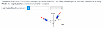 Two identical cars (m = 1350 kg) are traveling at the same speed of 21.7 m/s. They are moving in the directions shown in the drawing.
What is the magnitude of the total momentum of the two cars?
Magnitude of total momentum =
North
60.0°
30.0°
East