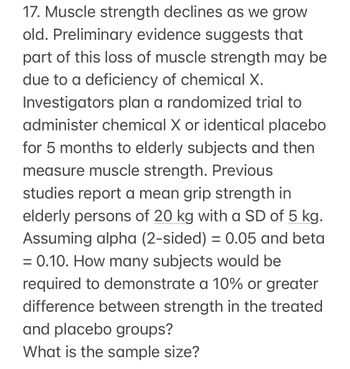 17. Muscle strength declines as we grow
old. Preliminary evidence suggests that
part of this loss of muscle strength may be
due to a deficiency of chemical X.
Investigators plan a randomized trial to
administer chemical X or identical placebo
for 5 months to elderly subjects and then
measure muscle strength. Previous
studies report a mean grip strength in
elderly persons of 20 kg with a SD of 5 kg.
Assuming alpha (2-sided) = 0.05 and beta
= 0.10. How many subjects would be
required to demonstrate a 10% or greater
difference between strength in the treated
and placebo groups?
What is the sample size?