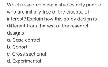 Which research design studies only people
who are initially free of the disease of
interest? Explain how this study design is
different from the rest of the research
designs
a. Case control
b. Cohort
c. Cross sectional
d. Experimental