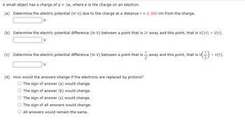 A small object has a charge of q = 2e, where e is the charge on an electron.
(a) Determine the electric potential (in V) due to the charge at a distance r = 0.360 cm from the charge.
V
(b) Determine the electric potential difference (in V) between a point that is 2r away and this point, that is V(2r) - V(r).
V
(c) Determine the electric potential difference (in V) between a point that is
2
V
(d) How would the answe
swers change if the electrons are replaced by protons?
The sign of answer (a) would change.
The sign of answer (b) would change.
The sign of answer (c) would change.
The sign of all answers would change.
All answers would remain the same.
✓(7) – v(r).
-
away and this point, that is V