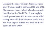 Describe the major steps in Americas move
away from neutrality between 1935 and 1941.
Discuss Americans industrial and economic
mobilization for World War 2, and explain
how it proved essential to the eventual allied
victory. How did the US finance World War 2
and what impact did the war have on the US
economy after 1945?
