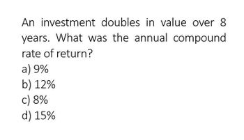 An investment doubles in value over 8
years. What was the annual compound
rate of return?
a) 9%
b) 12%
c) 8%
d) 15%