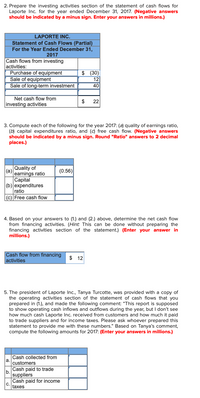 2. Prepare the investing activities section of the statement of cash flows for
Laporte Inc. for the year ended December 31, 2017. (Negative answers
should be indicated by a minus sign. Enter your answers in millions.)
LAPORTE INC.
Statement of Cash Flows (Partial)
For the Year Ended December 31,
2017
Cash flows from investing
activities:
Purchase of equipment
Sale of equipment
Sale of long-term investment
$ (30)
12
40
Net cash flow from
22
investing activities
3. Compute each of the following for the year 2017: (a) quality of earnings ratio,
(b) capital expenditures ratio, and (c) free cash flow. (Negative answers
should be indicated by a minus sign. Round "Ratio" answers to 2 decimal
places.)
Quality of
(а)
earnings ratio
(0.56)
Сapital
(b) expenditures
ratio
(c) Free cash flow
4. Based on your answers to (1.) and (2.) above, determine the net cash flow
from financing activities. (Hint: This can be done without preparing the
financing activities section of the statement.) (Enter your answer in
millions.)
Cash flow from financing
activities
$ 12
5. The president of Laporte Inc., Tanya Turcotte, was provided with a copy of
the operating activities section of the statement of cash flows that you
prepared in (1.), and made the following comment: “This report is supposed
to show operating cash inflows and outflows during the year, but I don't see
how much cash Laporte Inc. received from customers and how much it paid
to trade suppliers and for income taxes. Please ask whoever prepared this
statement to provide me with these numbers." Based on Tanya's comment,
compute the following amounts for 2017: (Enter your answers in millions.)
Cash collected from
a.
customers
Cash paid to trade
b.
suppliers
Cash paid for income
C.
taxes
