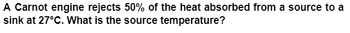 ### Problem Statement

A Carnot engine rejects 50% of the heat absorbed from a source to a sink at 27°C. What is the source temperature?

### Explanation

The problem describes a scenario involving a Carnot engine, which is a theoretical model of a thermodynamic engine used to explain the principles of thermodynamic cycles. The Carnot engine operates between a heat source and a heat sink, rejecting a certain percentage of heat absorbed from the source to the sink. In this problem, the heat sink is at 27°C.

To solve this, we need to employ the Carnot efficiency formula and the relationship between the temperatures of the source and the sink.

### Key Concepts
1. **Carnot Efficiency**: The efficiency \(\eta\) of a Carnot engine is given by:
\[ \eta = 1 - \frac{T_\text{sink}}{T_\text{source}} \]

2. **Percentage of Heat Rejection**: If 50% of the heat is rejected, then \(\eta = 0.50\).

3. **Temperature Conversion**: Temperatures must be converted to an absolute scale (Kelvin, K) for calculations:
\[ T(K) = T(°C) + 273.15 \]

### Steps to Solve:
1. Convert the sink temperature to Kelvin:
   \[ T_\text{sink} = 27 + 273.15 = 300.15\,K \]

2. Use the efficiency formula:
   \[ \eta = 1 - \frac{T_\text{sink}}{T_\text{source}} \]

Since the Carnot engine rejects 50% of the heat, the efficiency \(\eta = 0.50\):
\[ 0.50 = 1 - \frac{300.15}{T_\text{source}} \]

3. Solve for \(T_\text{source}\):
   \[ \frac{300.15}{T_\text{source}} = 0.50 \]
   \[ T_\text{source} = \frac{300.15}{0.50} \]
   \[ T_\text{source} = 600.30\,K \]
   
4. Convert back to Celsius if required:
   \[ T_\text{source}(°C) = T_\text{source}(K) - 273.15 \]
   \[