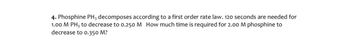 4. Phosphine PH3 decomposes according to a first order rate law. 120 seconds are needed for
1.00 M PH3 to decrease to 0.250 M How much time is required for 2.00 M phosphine to
decrease to 0.350 M?