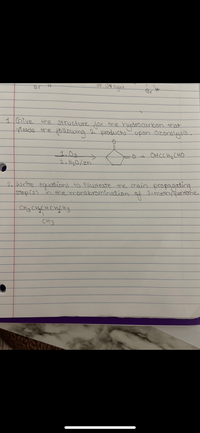 or UN light
Br H
1Give
the Structure dor the hydro carbon that
ields the ollowing 2 productsupon Ozanalysis.
1.0.
->
OHCCH2 CHO
2. H20/zn
2.Write equadions to 9llustrate the chain propagating
step(s) in the monobromination.
of 3-methyipentbne.
CHi3CHyCHCHCH3
CH3
