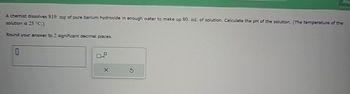 A chemist dissolves $19. mg of pure barium hydroxide in enough water to make up 80. ml. of solution. Calculate the pH of the solution. (The temperature of the
solution is 25 °C.)
Round your answer to 2 significant decimal places.
B
x