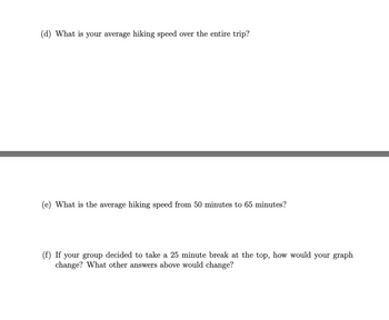 (d) What is your average hiking speed over the entire trip?
(e) What is the average hiking speed from 50 minutes to 65 minutes?
(f) If your group decided to take a 25 minute break at the top, how would your graph
change? What other answers above would change?