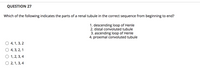 QUESTION 27
Which of the following indicates the parts of a renal tubule in the correct sequence from beginning to end?
1. descending loop of Henle
2. distal convoluted tubule
3. ascending loop of Henle
4. proximal convoluted tubule
4, 1, 3, 2
4, 3, 2, 1
О 1,2, 3, 4
О 2, 1,3, 4
