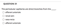 QUESTION 31
The peritubular capillaries are direct branches from the
efferent arteriole
O renal vein
vasa recta
afferent arteriole
