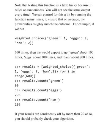 Note that testing this function is a little tricky because it
relies on randomness. You will not see the same output
every time! We can control for this a bit by running the
function many times, to ensure that on average, the
probabilities roughly match the outcome. For example, if
we run
weighted_choice({'green': 1, 'eggs': 3,
'ham': 2})
600 times, then we would expect to get 'green' about 100
times, 'eggs' about 300 times, and 'ham' about 200 times.
>>> results =
1, 'eggs': 3, 'ham':2}) for i in
range (600)]
>>> results.count('green')
99
>>> results.count('eggs')
296
>>> results.count('ham')
205
[weighted_choice({ 'green':
If your results are consistently off by more than 20 or so,
you should probably check your algorithm.