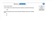 3 attempts left
Check my work
Be sure to answer all parts.
Hint
A 2.20-L sample of water contains 165.0 µg of lead. Calculate the concentration of lead in ppm.
Solution
ppm
Guided Solution
Does this concentration of lead exceed the safety limit of 0.050 ppm of lead per liter of drinking
water?
Yes
No
