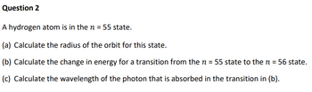 Question 2
A hydrogen atom is in the n = 55 state.
(a) Calculate the radius of the orbit for this state.
(b) Calculate the change in energy for a transition from the n = 55 state to the n = 56 state.
(c) Calculate the wavelength of the photon that is absorbed in the transition in (b).