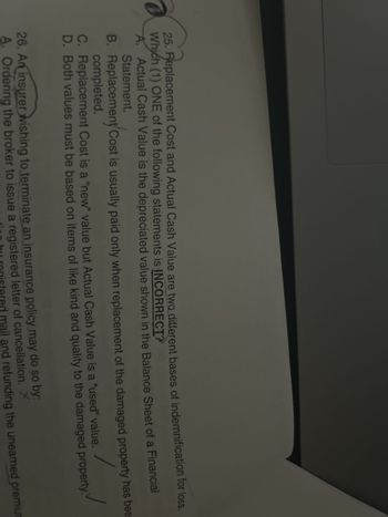 25. Replacement Cost and Actual Cash Value are two different bases of indemnification for loss.
Which (1) ONE of the following statements is INCORRECT?
A. Actual Cash Value is the depreciated value shown in the Balance Sheet of a Financial
Statement.
B. Replacement Cost is usually paid only when replacement of the damaged property has bee
completed.
/
C. Replacement Cost is a "new" value but Actual Cash Value is a "used" value.
D. Both values must be based on items of like kind and quality to the damaged property
26. An insurer wishing to terminate an insurance policy may do so by:
A. Ordering the broker to issue a registered letter of cancellation. X
tion by registered mail and refunding the unearned premiur